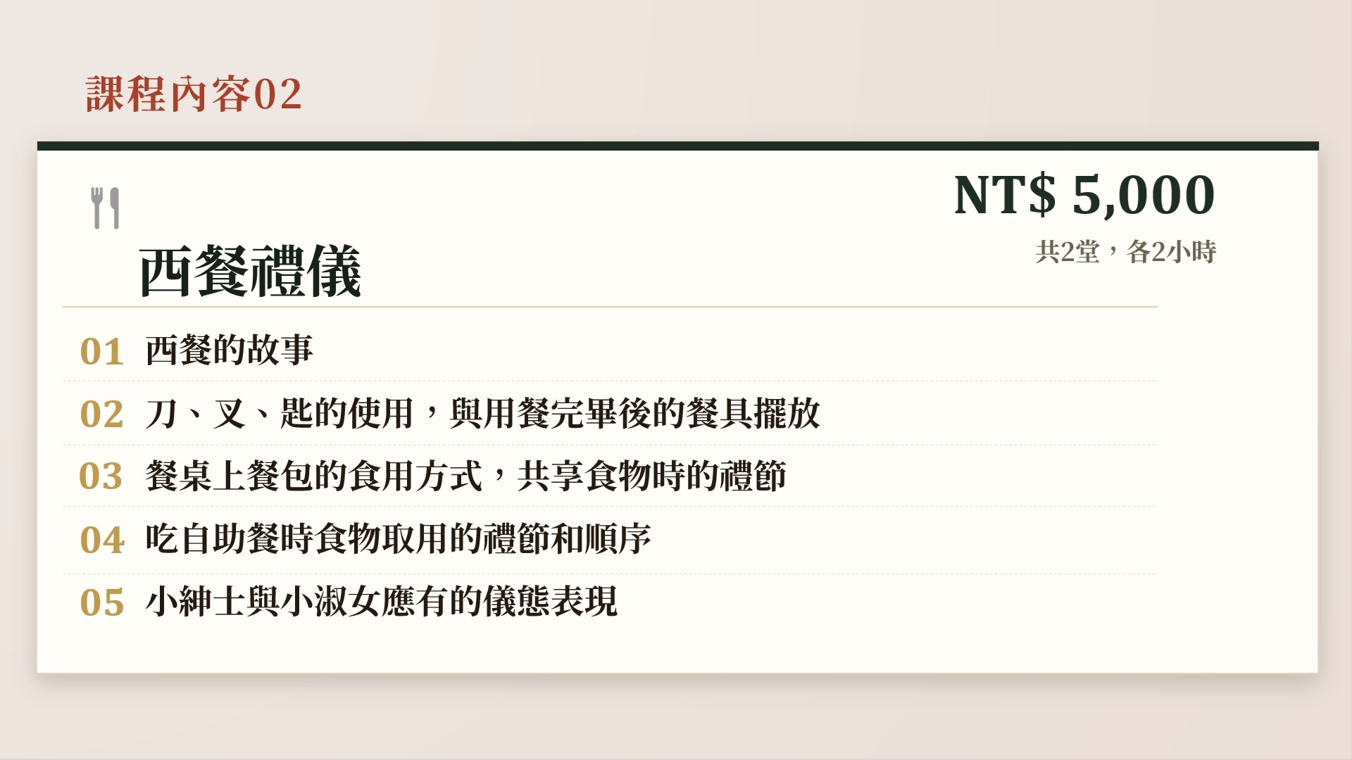 課程內容02 西餐禮儀,NT$ 5,000,共2堂,各2小時。01 西餐的故事。02 刀、叉、匙的使用,與用餐完畢後的餐具擺放。03 餐桌上餐包的食用方式,共享食物時的禮節。04 吃自助餐時食物取用的禮節和順序。05 小紳士與小淑女應有的儀態表現。