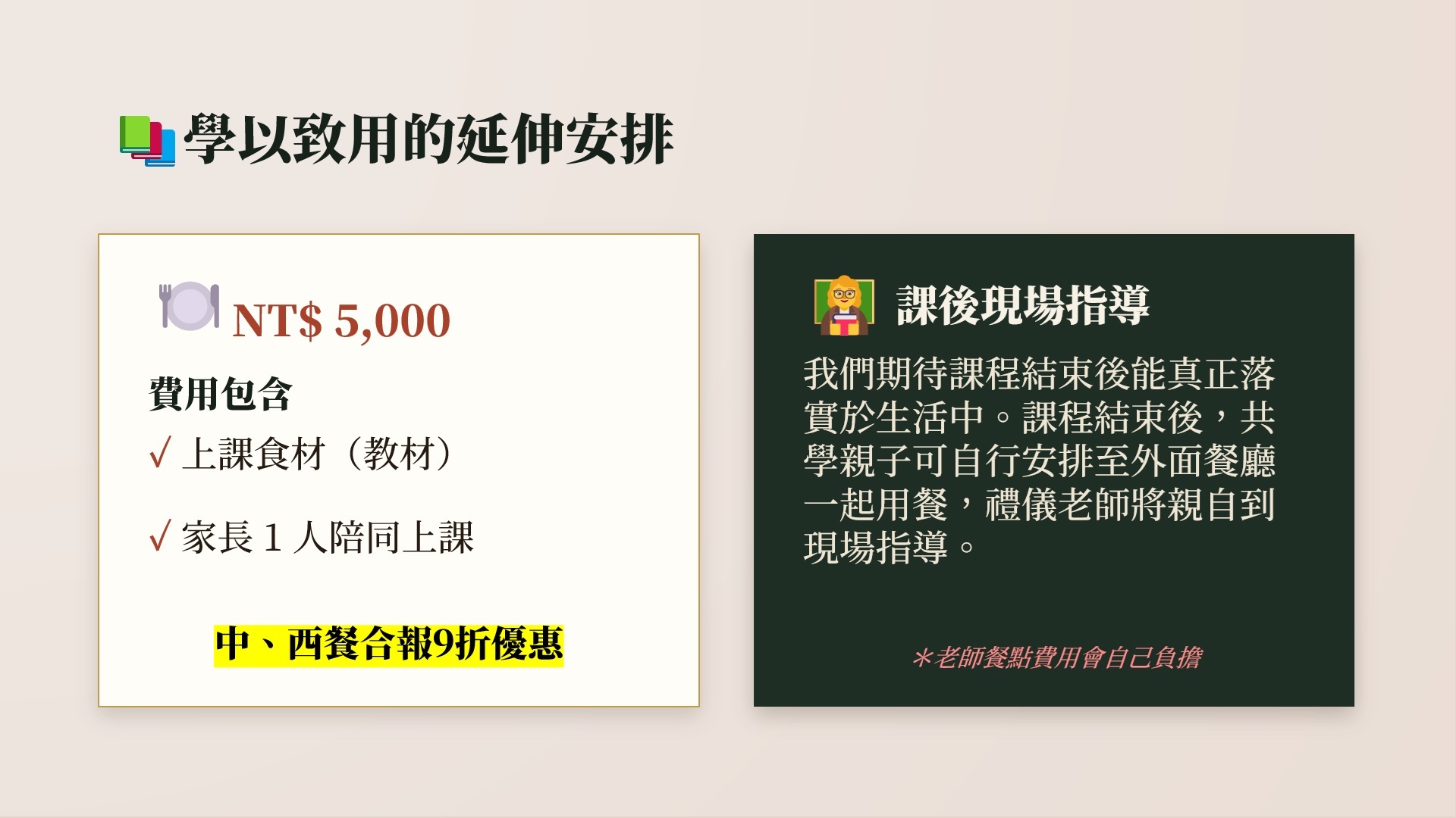 學以致用的延伸安排。費用:NT$ 5,000。費用包含:上課食材(教材)、家長 1 人陪同上課。課後現場指導:我們期待課程結束後能真正落實於生活中。課程結束後,共學親子可自行安排至外面餐廳一起用餐,禮儀老師將親自到現場指導。(老師餐點費用會自己負擔)