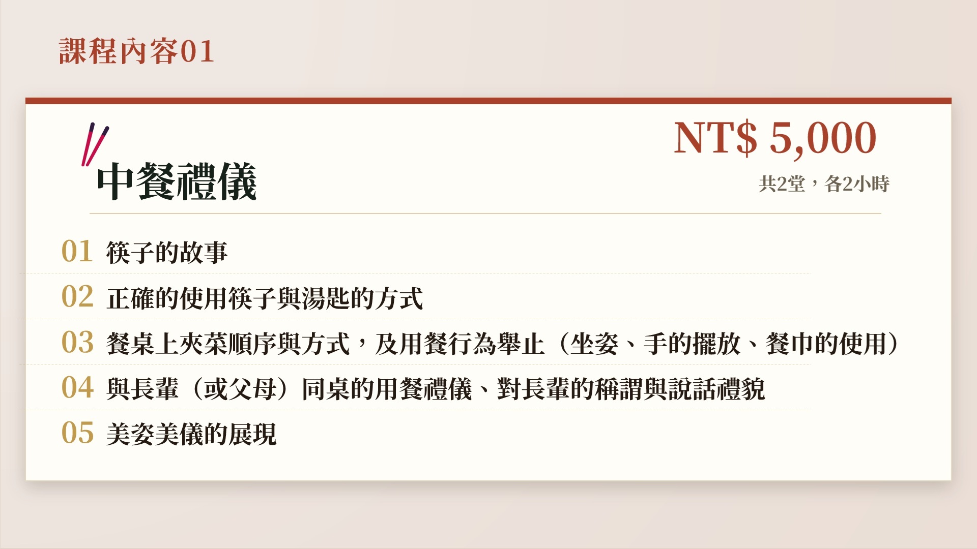 中餐禮儀,NT$ 5,000,共2堂,各2小時。01 筷子的故事。02 正確的使用筷子與湯匙的方式。03 餐桌上夾菜順序與方式,及用餐行為舉止(坐姿、手的擺放、餐巾的使用)。04 與長輩(或父母)同桌的用餐禮儀、對長輩的稱謂與說話禮貌。05 美姿美儀的展現。