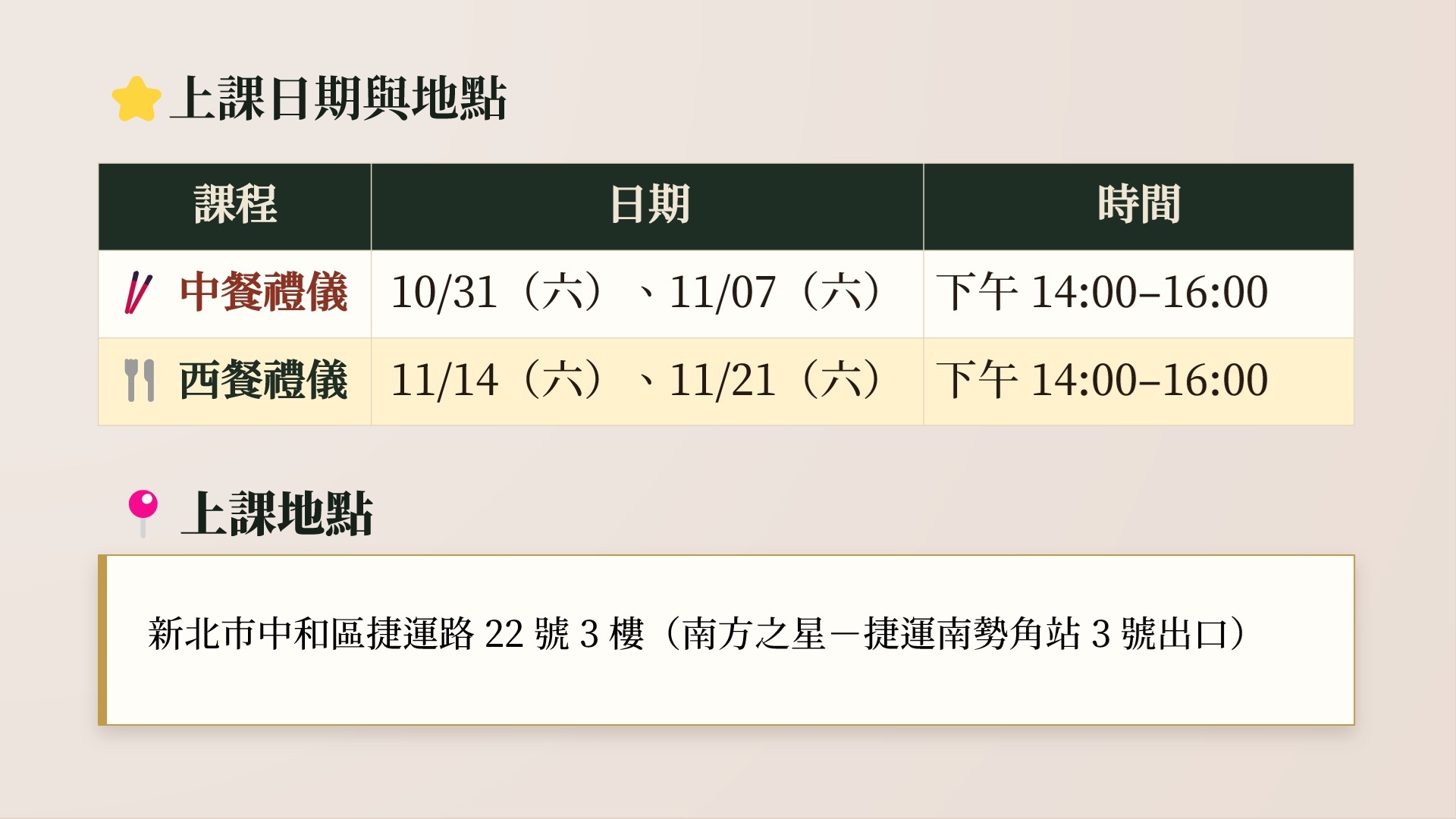上課日期與地點。課程:中餐禮儀,日期:10/31(六)、11/7(六),時間:下午 14:00-16:00。課程:西餐禮儀,日期:11/14(六)、11/21(六),時間:下午 14:00-16:00。上課地點:新北市中和區捷運路 22 號 3 樓(南方之星-捷運南勢角站 3 號出口)。
